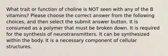 What trait or function of choline is NOT seen with any of the B vitamins? Please choose the correct answer from the following choices, and then select the submit answer button. It is consumed as a polymer that must be broken down. It is required for the synthesis of neurotransmitters. It can be synthesized within the body. It is a necessary component of cellular structures.