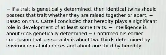 − If a trait is genetically determined, then identical twins should possess that trait whether they are raised together or apart. − Based on this, Cattell concluded that heredity plays a significant role in development of at least some traits. − Intelligence is about 65% genetically determined − Confirmed his earlier conclusion that personality is about two thirds determined by environmental influences and about one third by heredity.