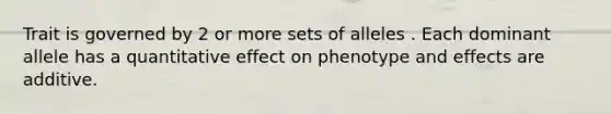 Trait is governed by 2 or more sets of alleles . Each dominant allele has a quantitative effect on phenotype and effects are additive.