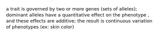 a trait is governed by two or more genes (sets of alleles); dominant alleles have a quantitative effect on the phenotype , and these effects are additive; the result is continuous variation of phenotypes (ex: skin color)