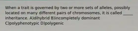 When a trait is governed by two or more sets of alleles, possibly located on many different pairs of chromosomes, it is called _____ inheritance. A)dihybrid B)incompletely dominant C)polyphenotypic D)polygenic