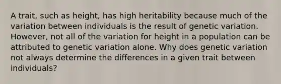 A trait, such as height, has high heritability because much of the variation between individuals is the result of genetic variation. However, not all of the variation for height in a population can be attributed to genetic variation alone. Why does genetic variation not always determine the differences in a given trait between individuals?