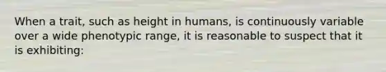 When a trait, such as height in humans, is continuously variable over a wide phenotypic range, it is reasonable to suspect that it is exhibiting: