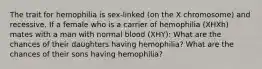 The trait for hemophilia is sex-linked (on the X chromosome) and recessive. If a female who is a carrier of hemophilia (XHXh) mates with a man with normal blood (XHY): What are the chances of their daughters having hemophilia? What are the chances of their sons having hemophilia?