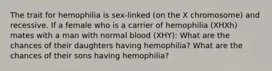 The trait for hemophilia is sex-linked (on the X chromosome) and recessive. If a female who is a carrier of hemophilia (XHXh) mates with a man with normal blood (XHY): What are the chances of their daughters having hemophilia? What are the chances of their sons having hemophilia?