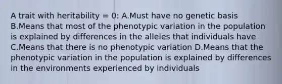 A trait with heritability = 0: A.Must have no genetic basis B.Means that most of the phenotypic variation in the population is explained by differences in the alleles that individuals have C.Means that there is no phenotypic variation D.Means that the phenotypic variation in the population is explained by differences in the environments experienced by individuals