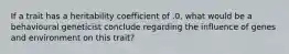 If a trait has a heritability coefficient of .0, what would be a behavioural geneticist conclude regarding the influence of genes and environment on this trait?