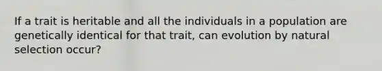 If a trait is heritable and all the individuals in a population are genetically identical for that trait, can evolution by natural selection occur?