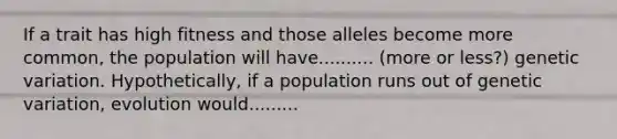 If a trait has high fitness and those alleles become more common, the population will have.......... (more or less?) genetic variation. Hypothetically, if a population runs out of genetic variation, evolution would.........