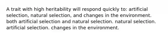 A trait with high heritability will respond quickly to: artificial selection, natural selection, and changes in the environment. both artificial selection and natural selection. natural selection. artificial selection. changes in the environment.