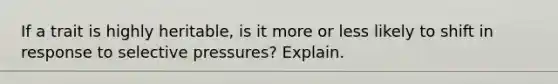 If a trait is highly heritable, is it more or less likely to shift in response to selective pressures? Explain.