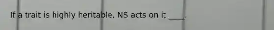 If a trait is highly heritable, NS acts on it ____.