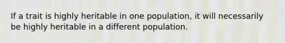 If a trait is highly heritable in one population, it will necessarily be highly heritable in a different population.