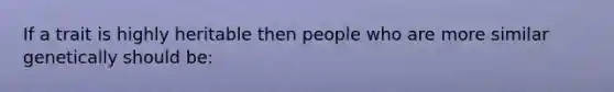 If a trait is highly heritable then people who are more similar genetically should be: