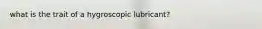 what is the trait of a hygroscopic lubricant?