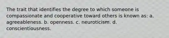 The trait that identifies the degree to which someone is compassionate and cooperative toward others is known as: a. agreeableness. b. openness. c. neuroticism. d. conscientiousness.