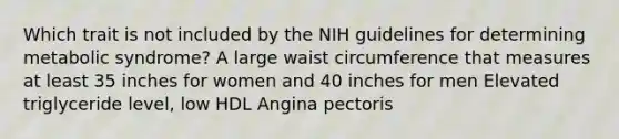 Which trait is not included by the NIH guidelines for determining metabolic syndrome? A large waist circumference that measures at least 35 inches for women and 40 inches for men Elevated triglyceride level, low HDL Angina pectoris