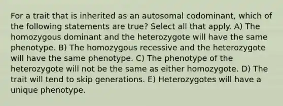 For a trait that is inherited as an autosomal codominant, which of the following statements are true? Select all that apply. A) The homozygous dominant and the heterozygote will have the same phenotype. B) The homozygous recessive and the heterozygote will have the same phenotype. C) The phenotype of the heterozygote will not be the same as either homozygote. D) The trait will tend to skip generations. E) Heterozygotes will have a unique phenotype.