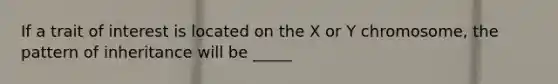 If a trait of interest is located on the X or Y chromosome, the pattern of inheritance will be _____