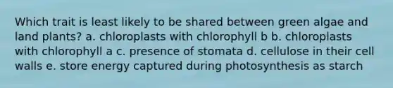 Which trait is least likely to be shared between green algae and land plants? a. chloroplasts with chlorophyll b b. chloroplasts with chlorophyll a c. presence of stomata d. cellulose in their cell walls e. store energy captured during photosynthesis as starch