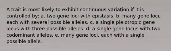 A trait is most likely to exhibit continuous variation if it is controlled by: a. two gene loci with epistasis. b. many gene loci, each with several possible alleles. c. a single pleiotropic gene locus with three possible alleles. d. a single gene locus with two codominant alleles. e. many gene loci, each with a single possible allele.