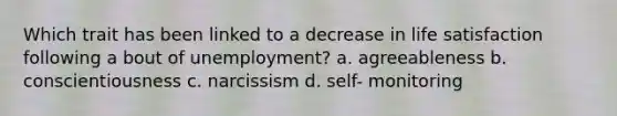 Which trait has been linked to a decrease in life satisfaction following a bout of unemployment? a. agreeableness b. conscientiousness c. narcissism d. self- monitoring