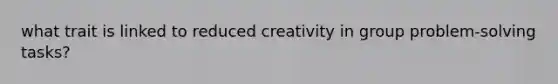 what trait is linked to reduced creativity in group problem-solving tasks?