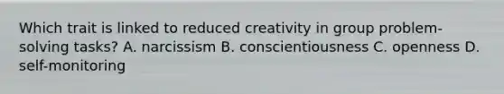 Which trait is linked to reduced creativity in group problem-solving tasks? A. narcissism B. conscientiousness C. openness D. self-monitoring