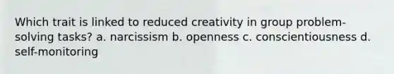 Which trait is linked to reduced creativity in group problem-solving tasks? a. narcissism b. openness c. conscientiousness d. self-monitoring