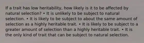 If a trait has low heritability, how likely is it to be affected by natural selection? • It is unlikely to be subject to natural selection. • It is likely to be subject to about the same amount of selection as a highly heritable trait. • It is likely to be subject to a greater amount of selection than a highly heritable trait. • It is the only kind of trait that can be subject to natural selection.