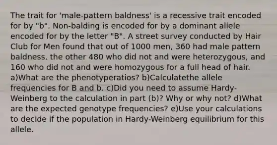 The trait for 'male-pattern baldness' is a recessive trait encoded for by "b". Non-balding is encoded for by a dominant allele encoded for by the letter "B". A street survey conducted by Hair Club for Men found that out of 1000 men, 360 had male pattern baldness, the other 480 who did not and were heterozygous, and 160 who did not and were homozygous for a full head of hair. a)What are the phenotyperatios? b)Calculatethe allele frequencies for B and b. c)Did you need to assume Hardy-Weinberg to the calculation in part (b)? Why or why not? d)What are the expected genotype frequencies? e)Use your calculations to decide if the population in Hardy-Weinberg equilibrium for this allele.