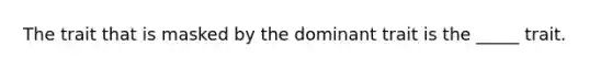 The trait that is masked by the dominant trait is the _____ trait.