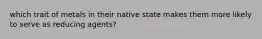 which trait of metals in their native state makes them more likely to serve as reducing agents?