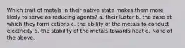 Which trait of metals in their native state makes them more likely to serve as reducing agents? a. their luster b. the ease at which they form cations c. the ability of the metals to conduct electricity d. the stability of the metals towards heat e. None of the above.