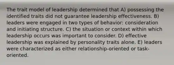 The trait model of leadership determined that A) possessing the identified traits did not guarantee leadership effectiveness. B) leaders were engaged in two types of behavior: consideration and initiating structure. C) the situation or context within which leadership occurs was important to consider. D) effective leadership was explained by personality traits alone. E) leaders were characterized as either relationship-oriented or task-oriented.