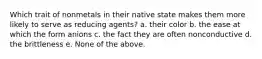 Which trait of nonmetals in their native state makes them more likely to serve as reducing agents? a. their color b. the ease at which the form anions c. the fact they are often nonconductive d. the brittleness e. None of the above.