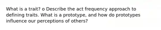 What is a trait? o Describe the act frequency approach to defining traits. What is a prototype, and how do prototypes influence our perceptions of others?