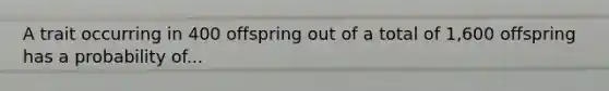 A trait occurring in 400 offspring out of a total of 1,600 offspring has a probability of...