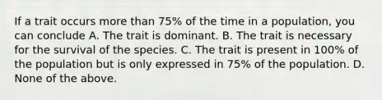 If a trait occurs <a href='https://www.questionai.com/knowledge/keWHlEPx42-more-than' class='anchor-knowledge'>more than</a> 75% of the time in a population, you can conclude A. The trait is dominant. B. The trait is necessary for the survival of the species. C. The trait is present in 100% of the population but is only expressed in 75% of the population. D. None of the above.