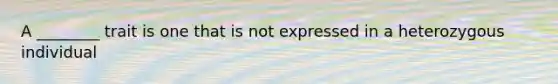 A ________ trait is one that is not expressed in a heterozygous individual