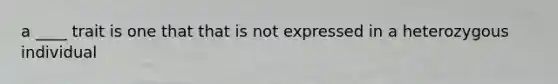 a ____ trait is one that that is not expressed in a heterozygous individual