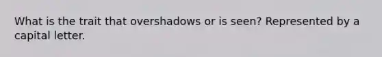 What is the trait that overshadows or is seen? Represented by a capital letter.