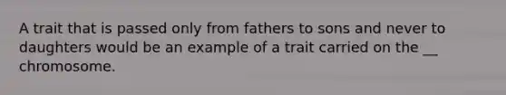 A trait that is passed only from fathers to sons and never to daughters would be an example of a trait carried on the __ chromosome.