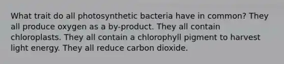 What trait do all photosynthetic bacteria have in common? They all produce oxygen as a by-product. They all contain chloroplasts. They all contain a chlorophyll pigment to harvest light energy. They all reduce carbon dioxide.