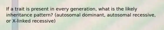 If a trait is present in every generation, what is the likely inheritance pattern? (autosomal dominant, autosomal recessive, or X-linked recessive)