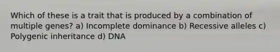 Which of these is a trait that is produced by a combination of multiple genes? a) Incomplete dominance b) Recessive alleles c) Polygenic inheritance d) DNA