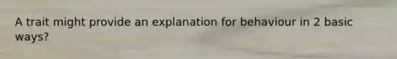 A trait might provide an explanation for behaviour in 2 basic ways?