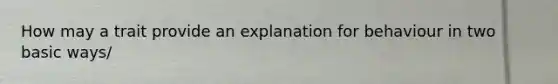 How may a trait provide an explanation for behaviour in two basic ways/