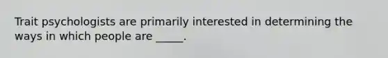 Trait psychologists are primarily interested in determining the ways in which people are _____.