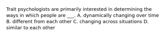 Trait psychologists are primarily interested in determining the ways in which people are ___. A. dynamically changing over time B. different from each other C. changing across situations D. similar to each other